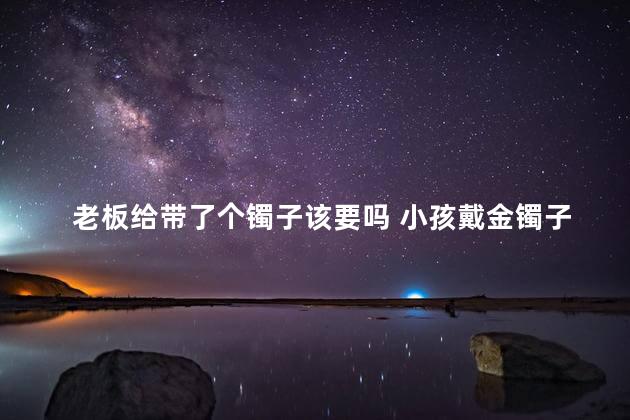 老板给带了个镯子该要吗 小孩戴金镯子好还是银镯子好